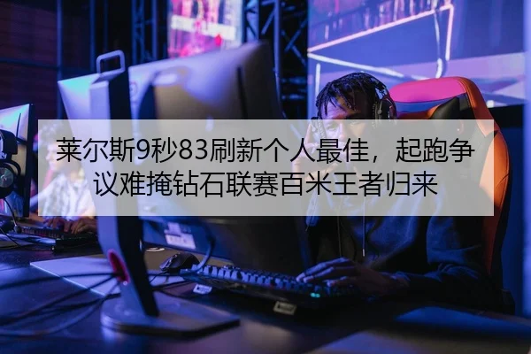 莱尔斯9秒83刷新个人最佳，起跑争议难掩钻石联赛百米王者归来